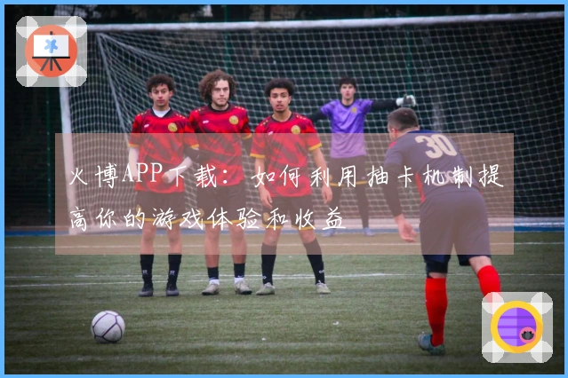火博APP下载：如何利用抽卡机制提高你的游戏体验和收益